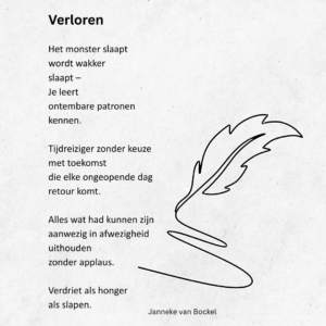Verloren

Het monster slaapt
wordt wakker
slaapt –
Je leert
ontembare patronen
kennen.

Tijdreiziger zonder keuze
met toekomst
die elke ongeopende dag
retour komt.

Alles wat had kunnen zijn
aanwezig in afwezigheid
uithouden
zonder applaus.

Verdriet als honger
als slapen.
