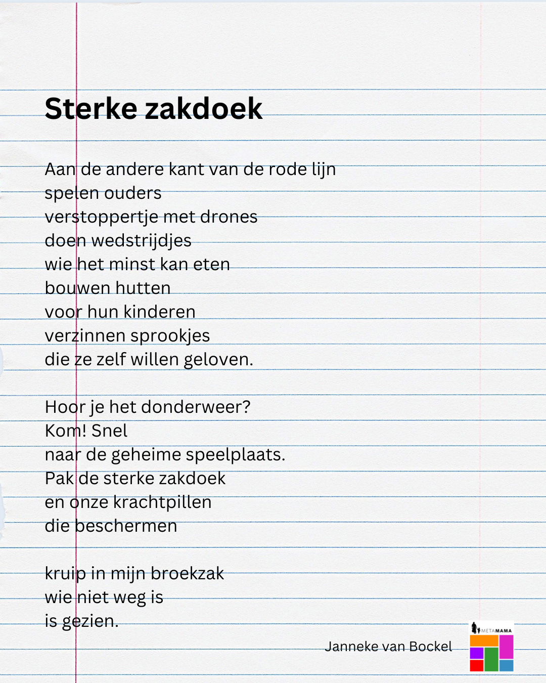 Sterke zakdoek

Aan de andere kant van de rode lijn
spelen ouders
verstoppertje met drones
doen wedstrijdjes 
wie het minst kan eten
bouwen hutten
voor hun kinderen
verzinnen sprookjes
die ze zelf willen geloven.

Hoor je het donderweer?
Kom! Snel 
naar de geheime speelplaats.
Pak de sterke zakdoek
en onze krachtpillen
die beschermen

kruip in mijn broekzak
wie niet weg is
is gezien.
